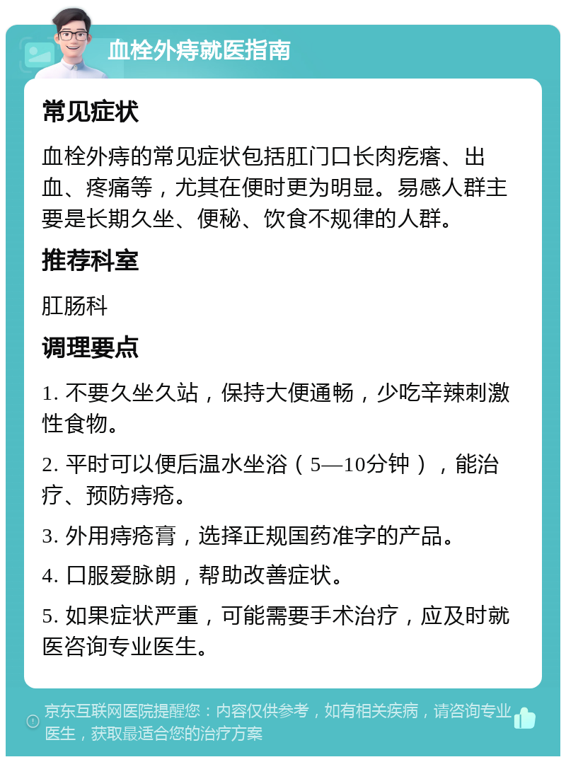 血栓外痔就医指南 常见症状 血栓外痔的常见症状包括肛门口长肉疙瘩、出血、疼痛等，尤其在便时更为明显。易感人群主要是长期久坐、便秘、饮食不规律的人群。 推荐科室 肛肠科 调理要点 1. 不要久坐久站，保持大便通畅，少吃辛辣刺激性食物。 2. 平时可以便后温水坐浴（5—10分钟），能治疗、预防痔疮。 3. 外用痔疮膏，选择正规国药准字的产品。 4. 口服爱脉朗，帮助改善症状。 5. 如果症状严重，可能需要手术治疗，应及时就医咨询专业医生。