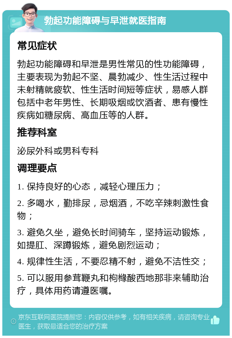 勃起功能障碍与早泄就医指南 常见症状 勃起功能障碍和早泄是男性常见的性功能障碍，主要表现为勃起不坚、晨勃减少、性生活过程中未射精就疲软、性生活时间短等症状，易感人群包括中老年男性、长期吸烟或饮酒者、患有慢性疾病如糖尿病、高血压等的人群。 推荐科室 泌尿外科或男科专科 调理要点 1. 保持良好的心态，减轻心理压力； 2. 多喝水，勤排尿，忌烟酒，不吃辛辣刺激性食物； 3. 避免久坐，避免长时间骑车，坚持运动锻炼，如提肛、深蹲锻炼，避免剧烈运动； 4. 规律性生活，不要忍精不射，避免不洁性交； 5. 可以服用参茸鞭丸和枸橼酸西地那非来辅助治疗，具体用药请遵医嘱。