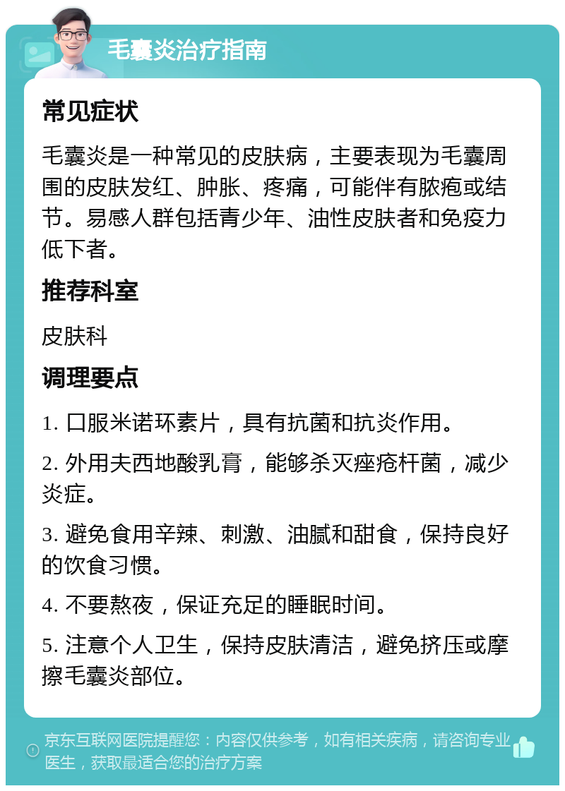 毛囊炎治疗指南 常见症状 毛囊炎是一种常见的皮肤病，主要表现为毛囊周围的皮肤发红、肿胀、疼痛，可能伴有脓疱或结节。易感人群包括青少年、油性皮肤者和免疫力低下者。 推荐科室 皮肤科 调理要点 1. 口服米诺环素片，具有抗菌和抗炎作用。 2. 外用夫西地酸乳膏，能够杀灭痤疮杆菌，减少炎症。 3. 避免食用辛辣、刺激、油腻和甜食，保持良好的饮食习惯。 4. 不要熬夜，保证充足的睡眠时间。 5. 注意个人卫生，保持皮肤清洁，避免挤压或摩擦毛囊炎部位。