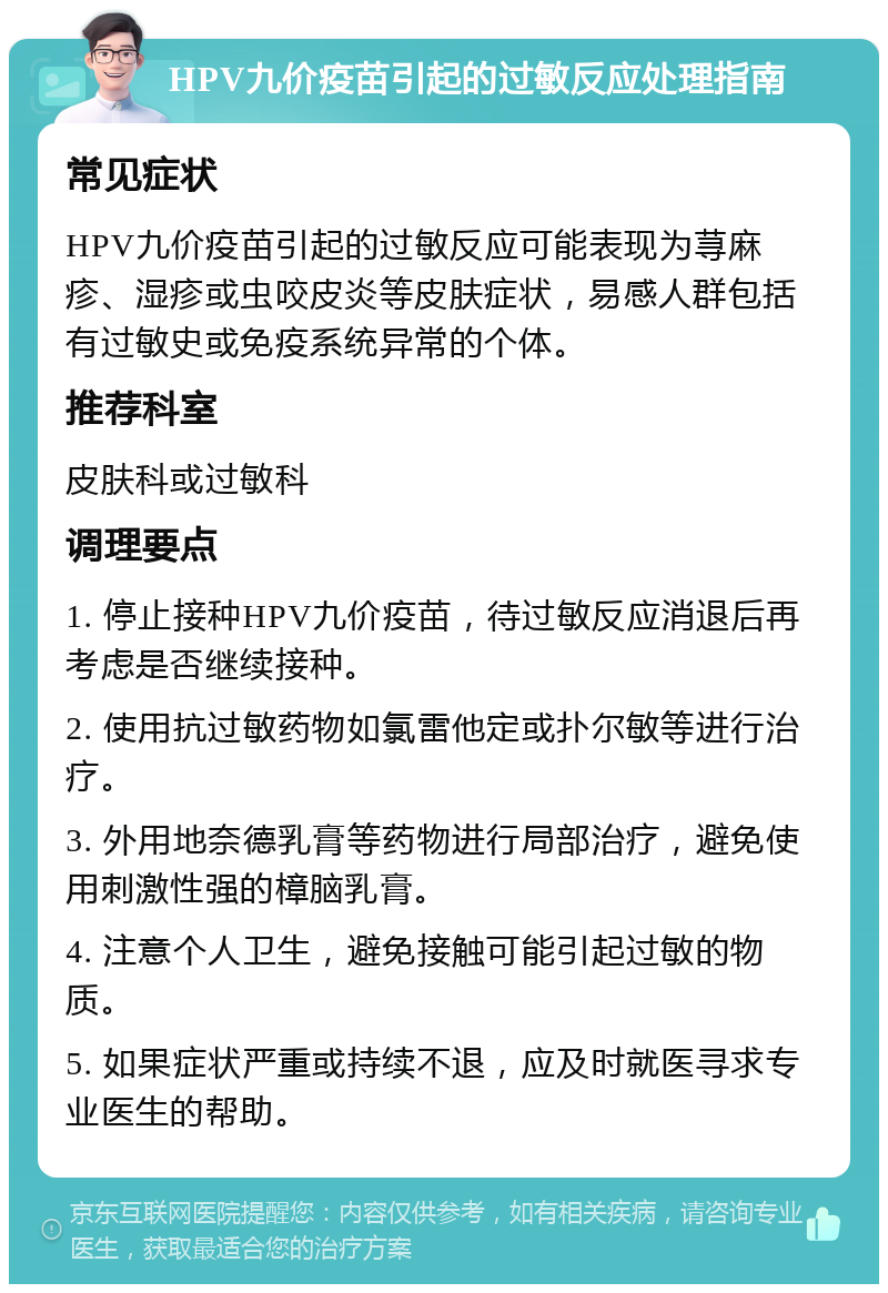 HPV九价疫苗引起的过敏反应处理指南 常见症状 HPV九价疫苗引起的过敏反应可能表现为荨麻疹、湿疹或虫咬皮炎等皮肤症状，易感人群包括有过敏史或免疫系统异常的个体。 推荐科室 皮肤科或过敏科 调理要点 1. 停止接种HPV九价疫苗，待过敏反应消退后再考虑是否继续接种。 2. 使用抗过敏药物如氯雷他定或扑尔敏等进行治疗。 3. 外用地奈德乳膏等药物进行局部治疗，避免使用刺激性强的樟脑乳膏。 4. 注意个人卫生，避免接触可能引起过敏的物质。 5. 如果症状严重或持续不退，应及时就医寻求专业医生的帮助。