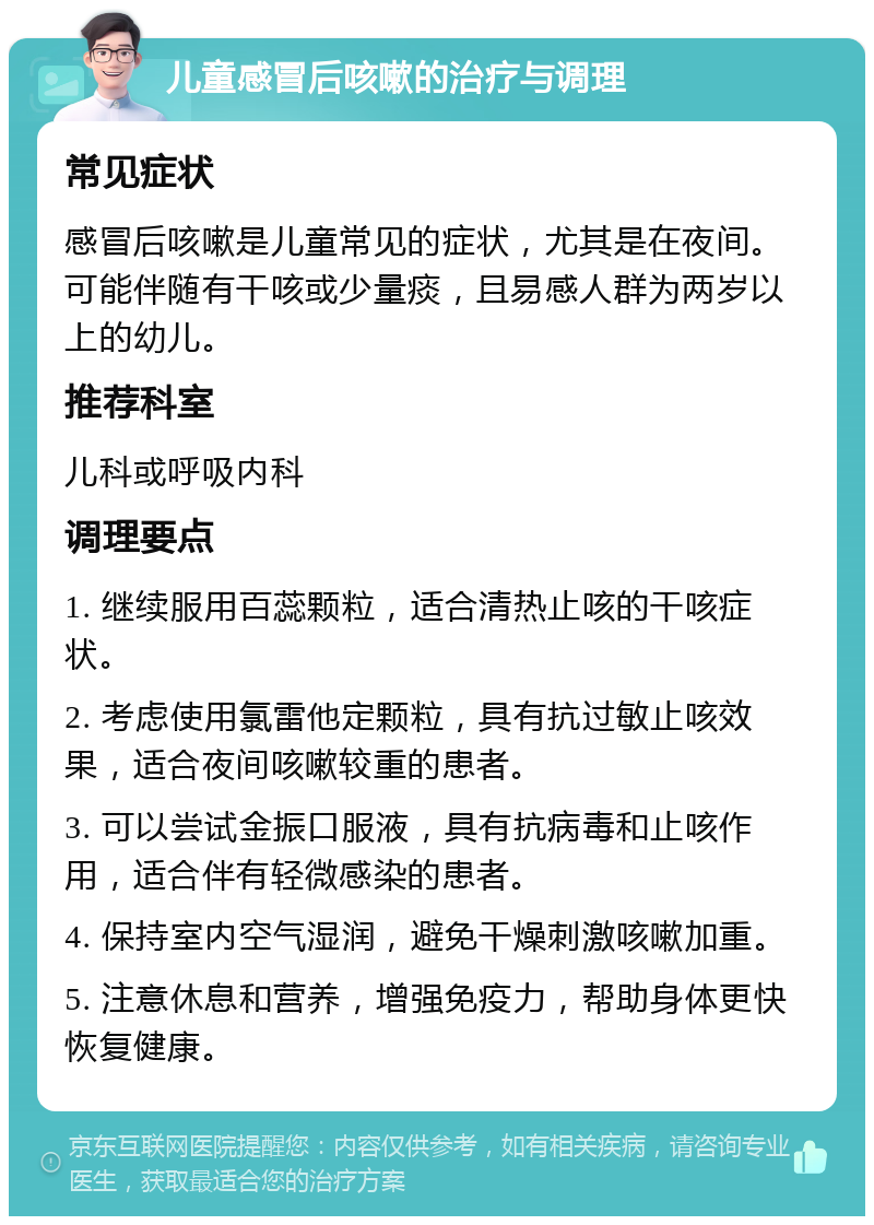 儿童感冒后咳嗽的治疗与调理 常见症状 感冒后咳嗽是儿童常见的症状，尤其是在夜间。可能伴随有干咳或少量痰，且易感人群为两岁以上的幼儿。 推荐科室 儿科或呼吸内科 调理要点 1. 继续服用百蕊颗粒，适合清热止咳的干咳症状。 2. 考虑使用氯雷他定颗粒，具有抗过敏止咳效果，适合夜间咳嗽较重的患者。 3. 可以尝试金振口服液，具有抗病毒和止咳作用，适合伴有轻微感染的患者。 4. 保持室内空气湿润，避免干燥刺激咳嗽加重。 5. 注意休息和营养，增强免疫力，帮助身体更快恢复健康。