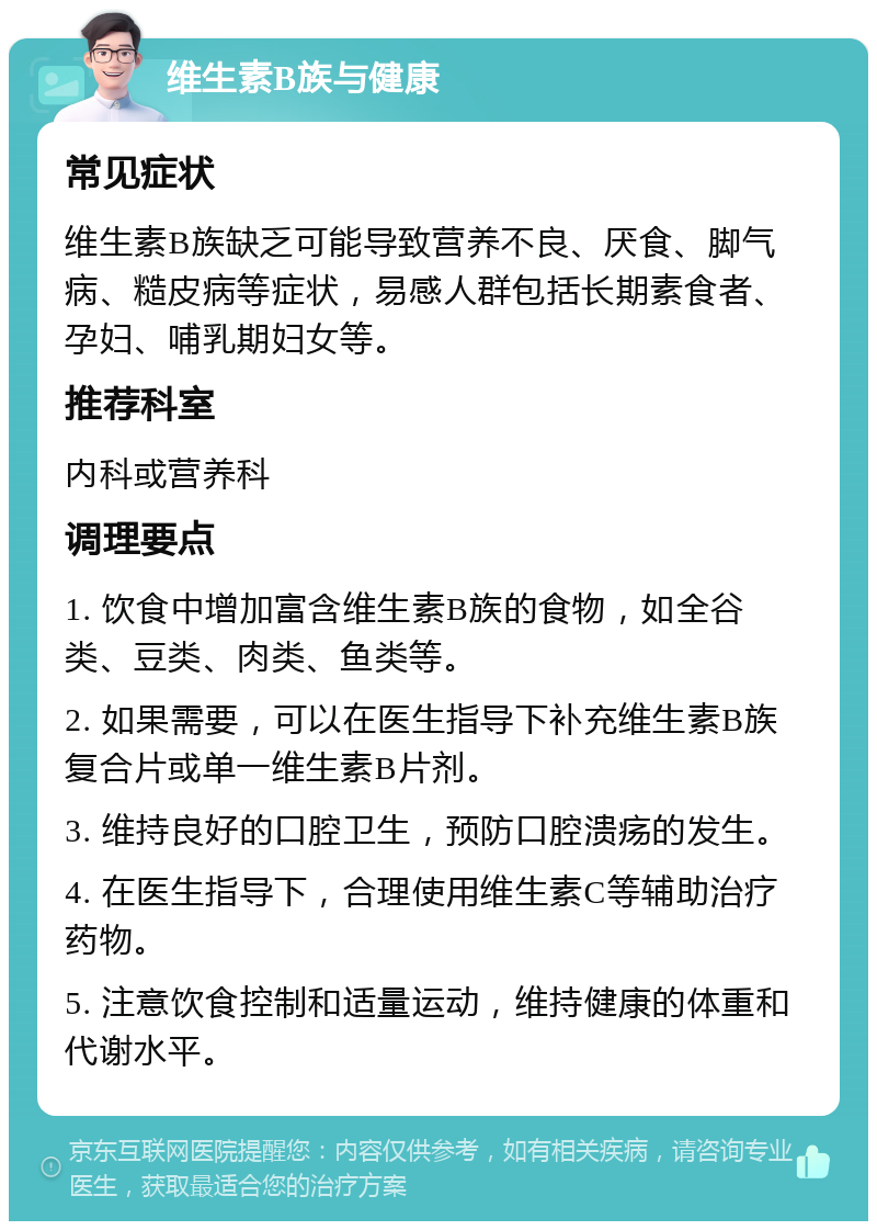 维生素B族与健康 常见症状 维生素B族缺乏可能导致营养不良、厌食、脚气病、糙皮病等症状，易感人群包括长期素食者、孕妇、哺乳期妇女等。 推荐科室 内科或营养科 调理要点 1. 饮食中增加富含维生素B族的食物，如全谷类、豆类、肉类、鱼类等。 2. 如果需要，可以在医生指导下补充维生素B族复合片或单一维生素B片剂。 3. 维持良好的口腔卫生，预防口腔溃疡的发生。 4. 在医生指导下，合理使用维生素C等辅助治疗药物。 5. 注意饮食控制和适量运动，维持健康的体重和代谢水平。