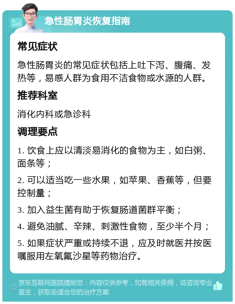 急性肠胃炎恢复指南 常见症状 急性肠胃炎的常见症状包括上吐下泻、腹痛、发热等，易感人群为食用不洁食物或水源的人群。 推荐科室 消化内科或急诊科 调理要点 1. 饮食上应以清淡易消化的食物为主，如白粥、面条等； 2. 可以适当吃一些水果，如苹果、香蕉等，但要控制量； 3. 加入益生菌有助于恢复肠道菌群平衡； 4. 避免油腻、辛辣、刺激性食物，至少半个月； 5. 如果症状严重或持续不退，应及时就医并按医嘱服用左氧氟沙星等药物治疗。