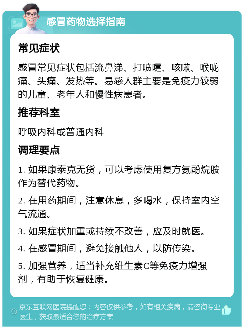 感冒药物选择指南 常见症状 感冒常见症状包括流鼻涕、打喷嚏、咳嗽、喉咙痛、头痛、发热等。易感人群主要是免疫力较弱的儿童、老年人和慢性病患者。 推荐科室 呼吸内科或普通内科 调理要点 1. 如果康泰克无货，可以考虑使用复方氨酚烷胺作为替代药物。 2. 在用药期间，注意休息，多喝水，保持室内空气流通。 3. 如果症状加重或持续不改善，应及时就医。 4. 在感冒期间，避免接触他人，以防传染。 5. 加强营养，适当补充维生素C等免疫力增强剂，有助于恢复健康。