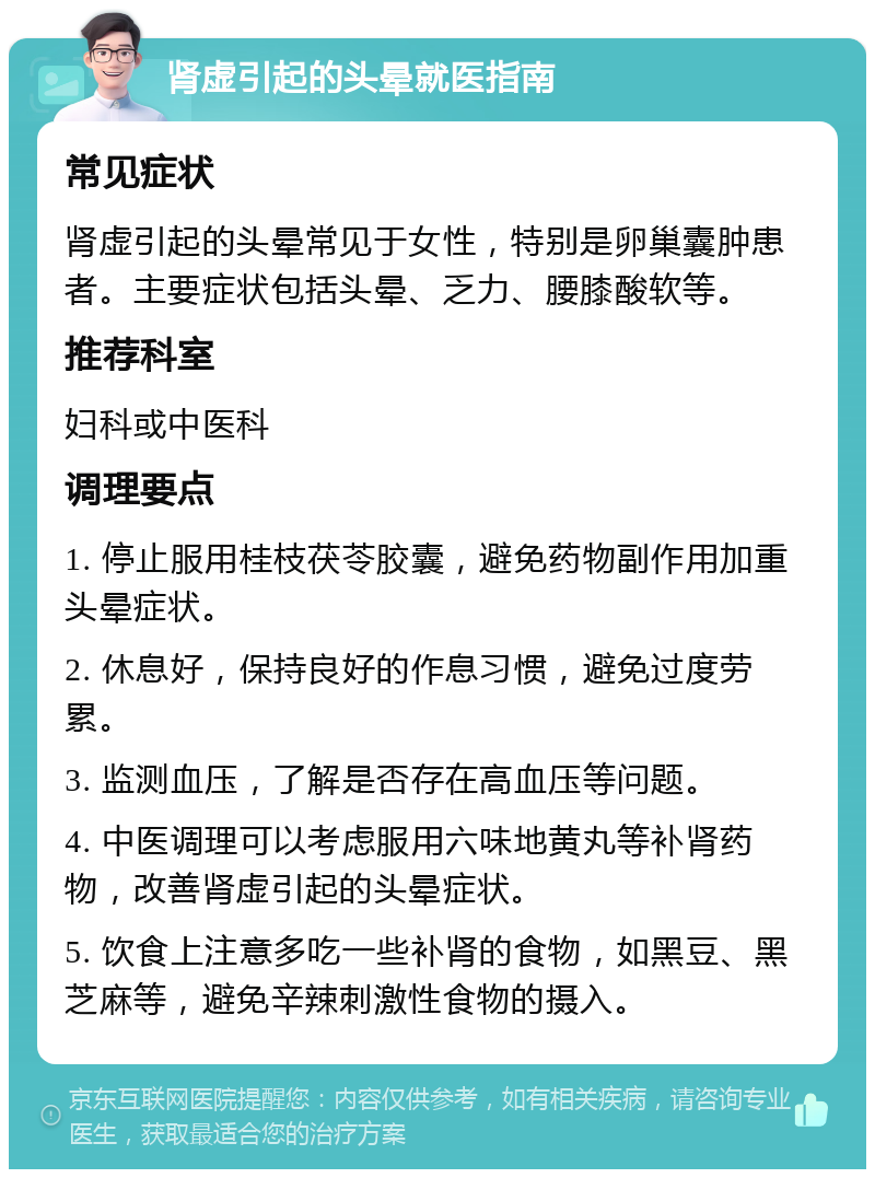 肾虚引起的头晕就医指南 常见症状 肾虚引起的头晕常见于女性，特别是卵巢囊肿患者。主要症状包括头晕、乏力、腰膝酸软等。 推荐科室 妇科或中医科 调理要点 1. 停止服用桂枝茯苓胶囊，避免药物副作用加重头晕症状。 2. 休息好，保持良好的作息习惯，避免过度劳累。 3. 监测血压，了解是否存在高血压等问题。 4. 中医调理可以考虑服用六味地黄丸等补肾药物，改善肾虚引起的头晕症状。 5. 饮食上注意多吃一些补肾的食物，如黑豆、黑芝麻等，避免辛辣刺激性食物的摄入。