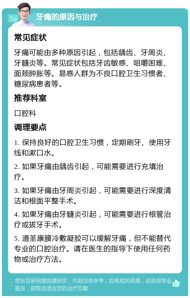 牙痛的原因与治疗 常见症状 牙痛可能由多种原因引起，包括龋齿、牙周炎、牙髓炎等。常见症状包括牙齿敏感、咀嚼困难、面颊肿胀等。易感人群为不良口腔卫生习惯者、糖尿病患者等。 推荐科室 口腔科 调理要点 1. 保持良好的口腔卫生习惯，定期刷牙、使用牙线和漱口水。 2. 如果牙痛由龋齿引起，可能需要进行充填治疗。 3. 如果牙痛由牙周炎引起，可能需要进行深度清洁和根面平整手术。 4. 如果牙痛由牙髓炎引起，可能需要进行根管治疗或拔牙手术。 5. 道圣康膜冷敷凝胶可以缓解牙痛，但不能替代专业的口腔治疗。请在医生的指导下使用任何药物或治疗方法。