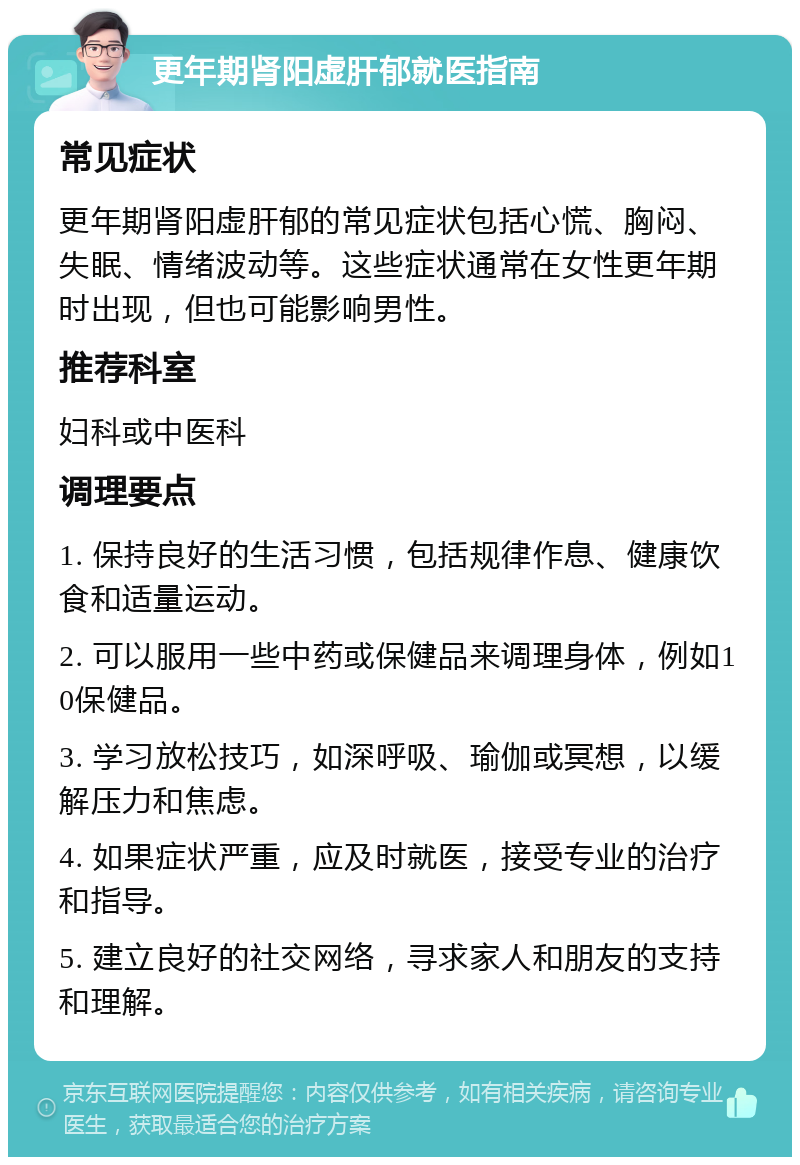 更年期肾阳虚肝郁就医指南 常见症状 更年期肾阳虚肝郁的常见症状包括心慌、胸闷、失眠、情绪波动等。这些症状通常在女性更年期时出现，但也可能影响男性。 推荐科室 妇科或中医科 调理要点 1. 保持良好的生活习惯，包括规律作息、健康饮食和适量运动。 2. 可以服用一些中药或保健品来调理身体，例如10保健品。 3. 学习放松技巧，如深呼吸、瑜伽或冥想，以缓解压力和焦虑。 4. 如果症状严重，应及时就医，接受专业的治疗和指导。 5. 建立良好的社交网络，寻求家人和朋友的支持和理解。