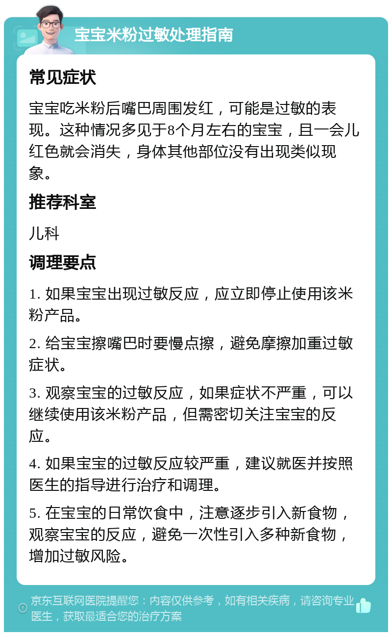 宝宝米粉过敏处理指南 常见症状 宝宝吃米粉后嘴巴周围发红，可能是过敏的表现。这种情况多见于8个月左右的宝宝，且一会儿红色就会消失，身体其他部位没有出现类似现象。 推荐科室 儿科 调理要点 1. 如果宝宝出现过敏反应，应立即停止使用该米粉产品。 2. 给宝宝擦嘴巴时要慢点擦，避免摩擦加重过敏症状。 3. 观察宝宝的过敏反应，如果症状不严重，可以继续使用该米粉产品，但需密切关注宝宝的反应。 4. 如果宝宝的过敏反应较严重，建议就医并按照医生的指导进行治疗和调理。 5. 在宝宝的日常饮食中，注意逐步引入新食物，观察宝宝的反应，避免一次性引入多种新食物，增加过敏风险。