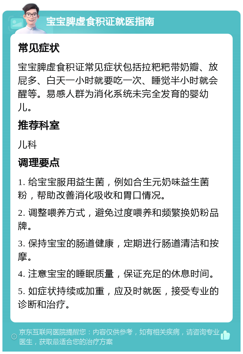 宝宝脾虚食积证就医指南 常见症状 宝宝脾虚食积证常见症状包括拉粑粑带奶瓣、放屁多、白天一小时就要吃一次、睡觉半小时就会醒等。易感人群为消化系统未完全发育的婴幼儿。 推荐科室 儿科 调理要点 1. 给宝宝服用益生菌，例如合生元奶味益生菌粉，帮助改善消化吸收和胃口情况。 2. 调整喂养方式，避免过度喂养和频繁换奶粉品牌。 3. 保持宝宝的肠道健康，定期进行肠道清洁和按摩。 4. 注意宝宝的睡眠质量，保证充足的休息时间。 5. 如症状持续或加重，应及时就医，接受专业的诊断和治疗。