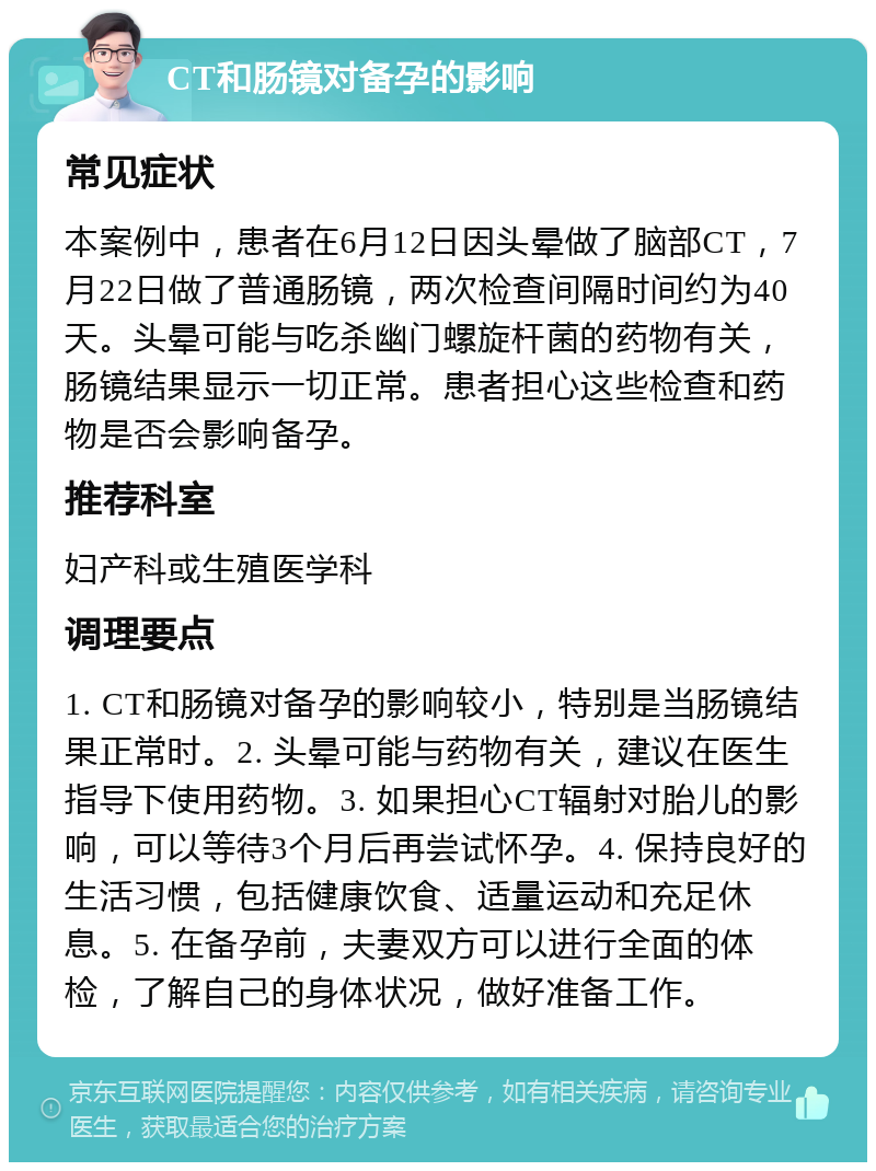 CT和肠镜对备孕的影响 常见症状 本案例中，患者在6月12日因头晕做了脑部CT，7月22日做了普通肠镜，两次检查间隔时间约为40天。头晕可能与吃杀幽门螺旋杆菌的药物有关，肠镜结果显示一切正常。患者担心这些检查和药物是否会影响备孕。 推荐科室 妇产科或生殖医学科 调理要点 1. CT和肠镜对备孕的影响较小，特别是当肠镜结果正常时。2. 头晕可能与药物有关，建议在医生指导下使用药物。3. 如果担心CT辐射对胎儿的影响，可以等待3个月后再尝试怀孕。4. 保持良好的生活习惯，包括健康饮食、适量运动和充足休息。5. 在备孕前，夫妻双方可以进行全面的体检，了解自己的身体状况，做好准备工作。