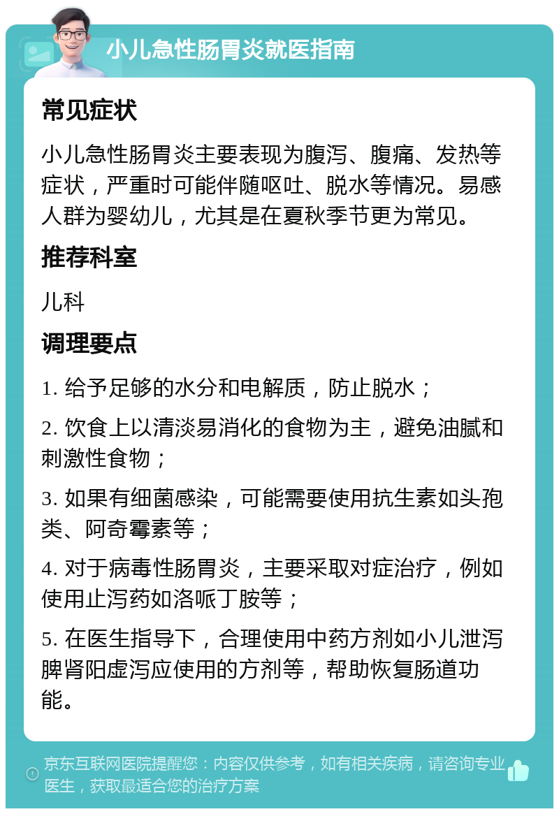 小儿急性肠胃炎就医指南 常见症状 小儿急性肠胃炎主要表现为腹泻、腹痛、发热等症状，严重时可能伴随呕吐、脱水等情况。易感人群为婴幼儿，尤其是在夏秋季节更为常见。 推荐科室 儿科 调理要点 1. 给予足够的水分和电解质，防止脱水； 2. 饮食上以清淡易消化的食物为主，避免油腻和刺激性食物； 3. 如果有细菌感染，可能需要使用抗生素如头孢类、阿奇霉素等； 4. 对于病毒性肠胃炎，主要采取对症治疗，例如使用止泻药如洛哌丁胺等； 5. 在医生指导下，合理使用中药方剂如小儿泄泻脾肾阳虚泻应使用的方剂等，帮助恢复肠道功能。