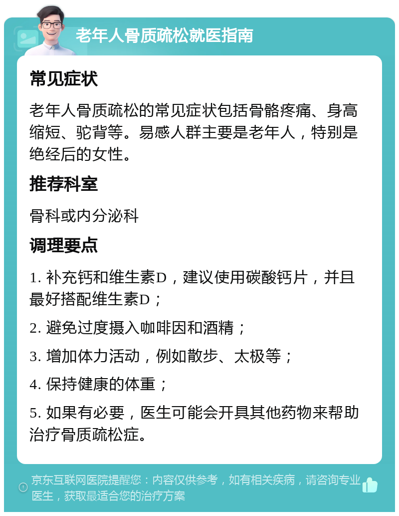 老年人骨质疏松就医指南 常见症状 老年人骨质疏松的常见症状包括骨骼疼痛、身高缩短、驼背等。易感人群主要是老年人，特别是绝经后的女性。 推荐科室 骨科或内分泌科 调理要点 1. 补充钙和维生素D，建议使用碳酸钙片，并且最好搭配维生素D； 2. 避免过度摄入咖啡因和酒精； 3. 增加体力活动，例如散步、太极等； 4. 保持健康的体重； 5. 如果有必要，医生可能会开具其他药物来帮助治疗骨质疏松症。