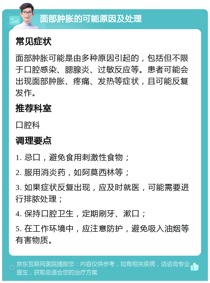 面部肿胀的可能原因及处理 常见症状 面部肿胀可能是由多种原因引起的，包括但不限于口腔感染、腮腺炎、过敏反应等。患者可能会出现面部肿胀、疼痛、发热等症状，且可能反复发作。 推荐科室 口腔科 调理要点 1. 忌口，避免食用刺激性食物； 2. 服用消炎药，如阿莫西林等； 3. 如果症状反复出现，应及时就医，可能需要进行排脓处理； 4. 保持口腔卫生，定期刷牙、漱口； 5. 在工作环境中，应注意防护，避免吸入油烟等有害物质。