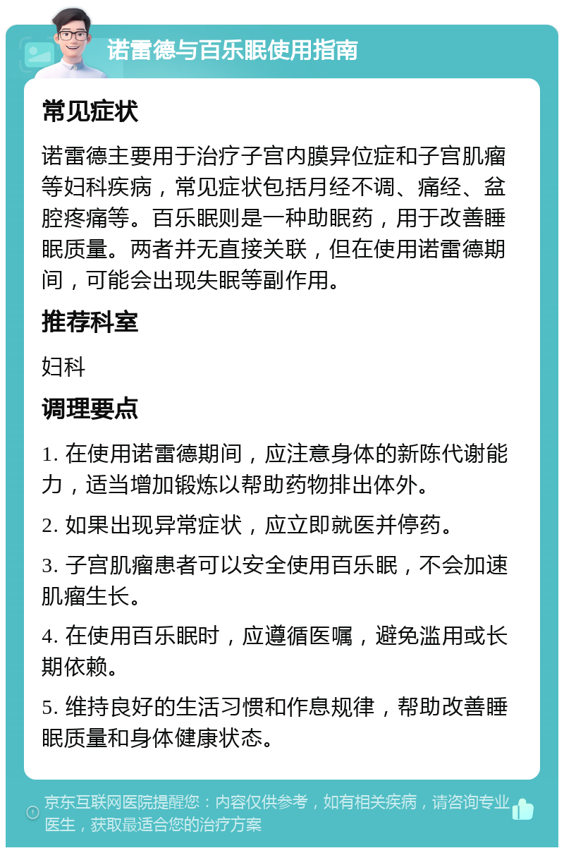 诺雷德与百乐眠使用指南 常见症状 诺雷德主要用于治疗子宫内膜异位症和子宫肌瘤等妇科疾病，常见症状包括月经不调、痛经、盆腔疼痛等。百乐眠则是一种助眠药，用于改善睡眠质量。两者并无直接关联，但在使用诺雷德期间，可能会出现失眠等副作用。 推荐科室 妇科 调理要点 1. 在使用诺雷德期间，应注意身体的新陈代谢能力，适当增加锻炼以帮助药物排出体外。 2. 如果出现异常症状，应立即就医并停药。 3. 子宫肌瘤患者可以安全使用百乐眠，不会加速肌瘤生长。 4. 在使用百乐眠时，应遵循医嘱，避免滥用或长期依赖。 5. 维持良好的生活习惯和作息规律，帮助改善睡眠质量和身体健康状态。