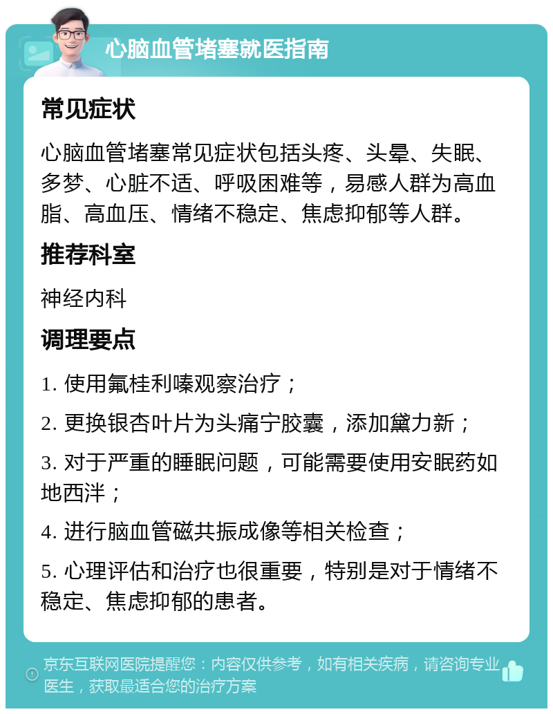 心脑血管堵塞就医指南 常见症状 心脑血管堵塞常见症状包括头疼、头晕、失眠、多梦、心脏不适、呼吸困难等，易感人群为高血脂、高血压、情绪不稳定、焦虑抑郁等人群。 推荐科室 神经内科 调理要点 1. 使用氟桂利嗪观察治疗； 2. 更换银杏叶片为头痛宁胶囊，添加黛力新； 3. 对于严重的睡眠问题，可能需要使用安眠药如地西泮； 4. 进行脑血管磁共振成像等相关检查； 5. 心理评估和治疗也很重要，特别是对于情绪不稳定、焦虑抑郁的患者。