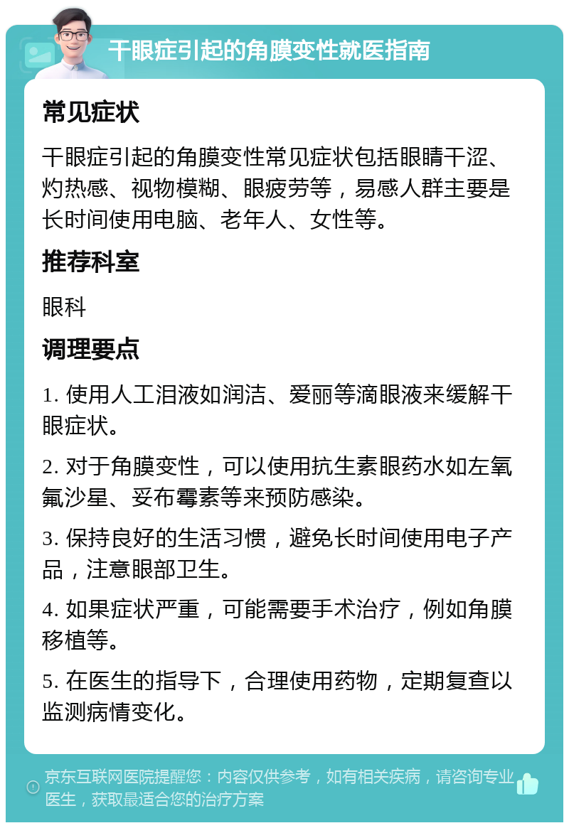 干眼症引起的角膜变性就医指南 常见症状 干眼症引起的角膜变性常见症状包括眼睛干涩、灼热感、视物模糊、眼疲劳等，易感人群主要是长时间使用电脑、老年人、女性等。 推荐科室 眼科 调理要点 1. 使用人工泪液如润洁、爱丽等滴眼液来缓解干眼症状。 2. 对于角膜变性，可以使用抗生素眼药水如左氧氟沙星、妥布霉素等来预防感染。 3. 保持良好的生活习惯，避免长时间使用电子产品，注意眼部卫生。 4. 如果症状严重，可能需要手术治疗，例如角膜移植等。 5. 在医生的指导下，合理使用药物，定期复查以监测病情变化。