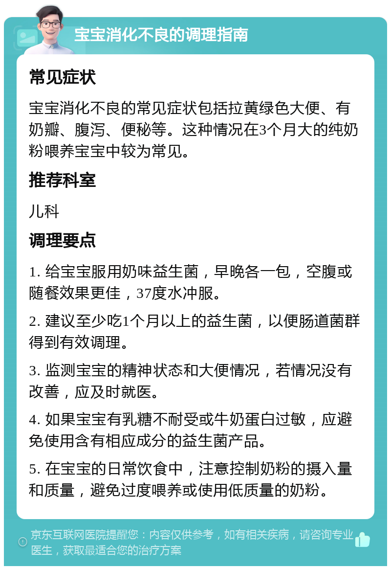 宝宝消化不良的调理指南 常见症状 宝宝消化不良的常见症状包括拉黄绿色大便、有奶瓣、腹泻、便秘等。这种情况在3个月大的纯奶粉喂养宝宝中较为常见。 推荐科室 儿科 调理要点 1. 给宝宝服用奶味益生菌，早晚各一包，空腹或随餐效果更佳，37度水冲服。 2. 建议至少吃1个月以上的益生菌，以便肠道菌群得到有效调理。 3. 监测宝宝的精神状态和大便情况，若情况没有改善，应及时就医。 4. 如果宝宝有乳糖不耐受或牛奶蛋白过敏，应避免使用含有相应成分的益生菌产品。 5. 在宝宝的日常饮食中，注意控制奶粉的摄入量和质量，避免过度喂养或使用低质量的奶粉。