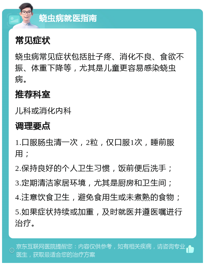 蛲虫病就医指南 常见症状 蛲虫病常见症状包括肚子疼、消化不良、食欲不振、体重下降等，尤其是儿童更容易感染蛲虫病。 推荐科室 儿科或消化内科 调理要点 1.口服肠虫清一次，2粒，仅口服1次，睡前服用； 2.保持良好的个人卫生习惯，饭前便后洗手； 3.定期清洁家居环境，尤其是厨房和卫生间； 4.注意饮食卫生，避免食用生或未煮熟的食物； 5.如果症状持续或加重，及时就医并遵医嘱进行治疗。