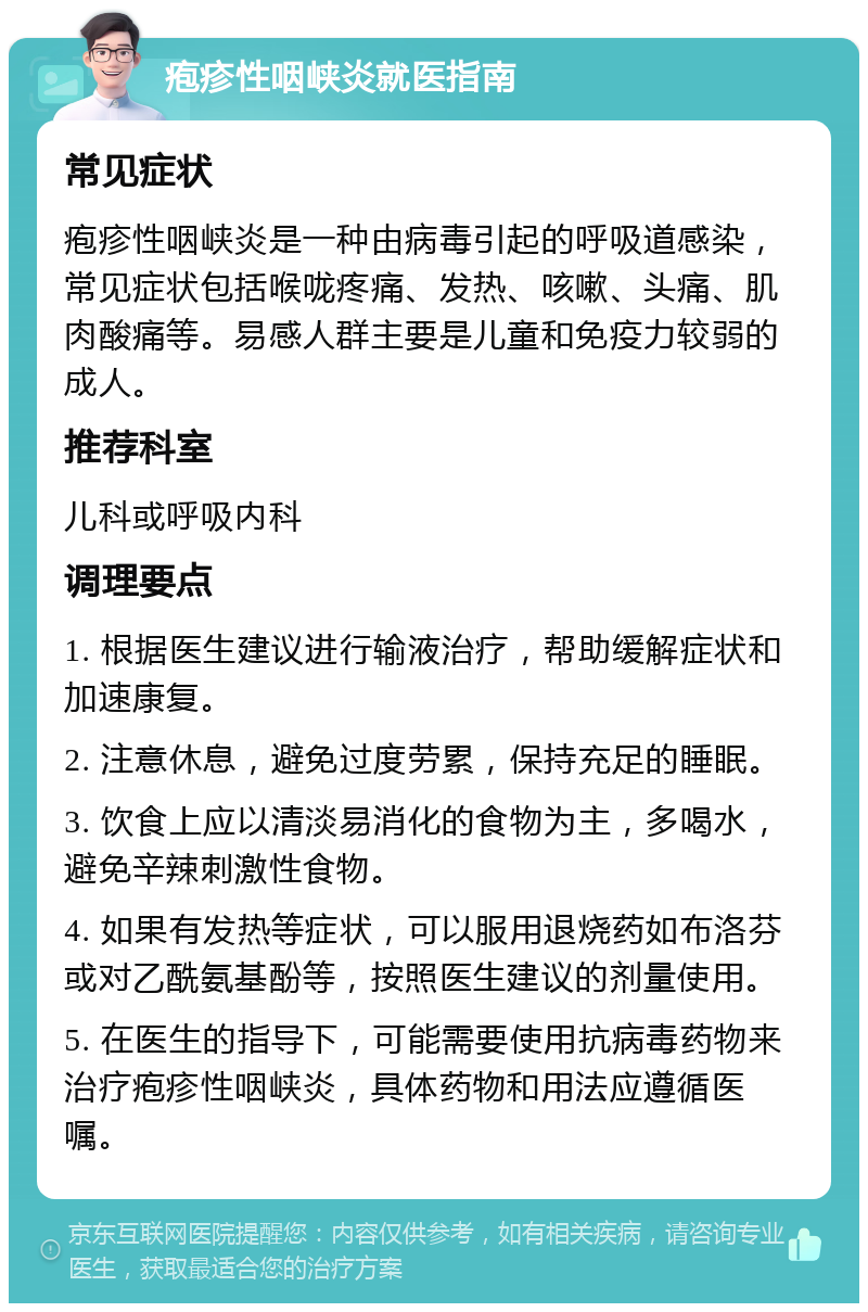 疱疹性咽峡炎就医指南 常见症状 疱疹性咽峡炎是一种由病毒引起的呼吸道感染，常见症状包括喉咙疼痛、发热、咳嗽、头痛、肌肉酸痛等。易感人群主要是儿童和免疫力较弱的成人。 推荐科室 儿科或呼吸内科 调理要点 1. 根据医生建议进行输液治疗，帮助缓解症状和加速康复。 2. 注意休息，避免过度劳累，保持充足的睡眠。 3. 饮食上应以清淡易消化的食物为主，多喝水，避免辛辣刺激性食物。 4. 如果有发热等症状，可以服用退烧药如布洛芬或对乙酰氨基酚等，按照医生建议的剂量使用。 5. 在医生的指导下，可能需要使用抗病毒药物来治疗疱疹性咽峡炎，具体药物和用法应遵循医嘱。