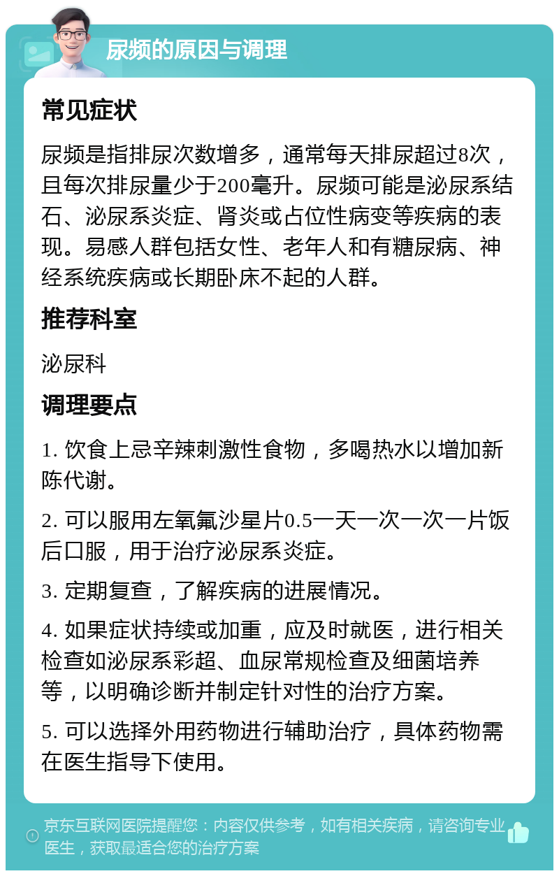 尿频的原因与调理 常见症状 尿频是指排尿次数增多，通常每天排尿超过8次，且每次排尿量少于200毫升。尿频可能是泌尿系结石、泌尿系炎症、肾炎或占位性病变等疾病的表现。易感人群包括女性、老年人和有糖尿病、神经系统疾病或长期卧床不起的人群。 推荐科室 泌尿科 调理要点 1. 饮食上忌辛辣刺激性食物，多喝热水以增加新陈代谢。 2. 可以服用左氧氟沙星片0.5一天一次一次一片饭后口服，用于治疗泌尿系炎症。 3. 定期复查，了解疾病的进展情况。 4. 如果症状持续或加重，应及时就医，进行相关检查如泌尿系彩超、血尿常规检查及细菌培养等，以明确诊断并制定针对性的治疗方案。 5. 可以选择外用药物进行辅助治疗，具体药物需在医生指导下使用。