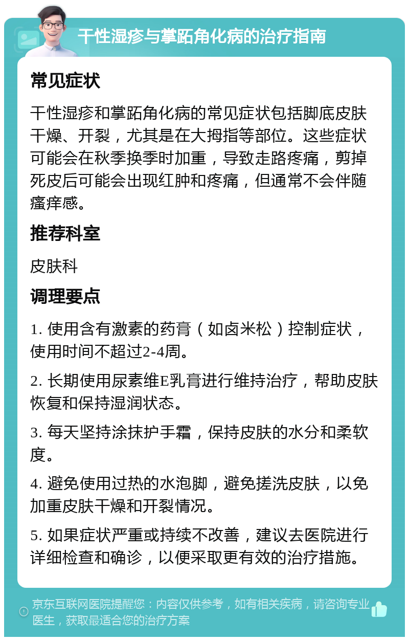 干性湿疹与掌跖角化病的治疗指南 常见症状 干性湿疹和掌跖角化病的常见症状包括脚底皮肤干燥、开裂，尤其是在大拇指等部位。这些症状可能会在秋季换季时加重，导致走路疼痛，剪掉死皮后可能会出现红肿和疼痛，但通常不会伴随瘙痒感。 推荐科室 皮肤科 调理要点 1. 使用含有激素的药膏（如卤米松）控制症状，使用时间不超过2-4周。 2. 长期使用尿素维E乳膏进行维持治疗，帮助皮肤恢复和保持湿润状态。 3. 每天坚持涂抹护手霜，保持皮肤的水分和柔软度。 4. 避免使用过热的水泡脚，避免搓洗皮肤，以免加重皮肤干燥和开裂情况。 5. 如果症状严重或持续不改善，建议去医院进行详细检查和确诊，以便采取更有效的治疗措施。