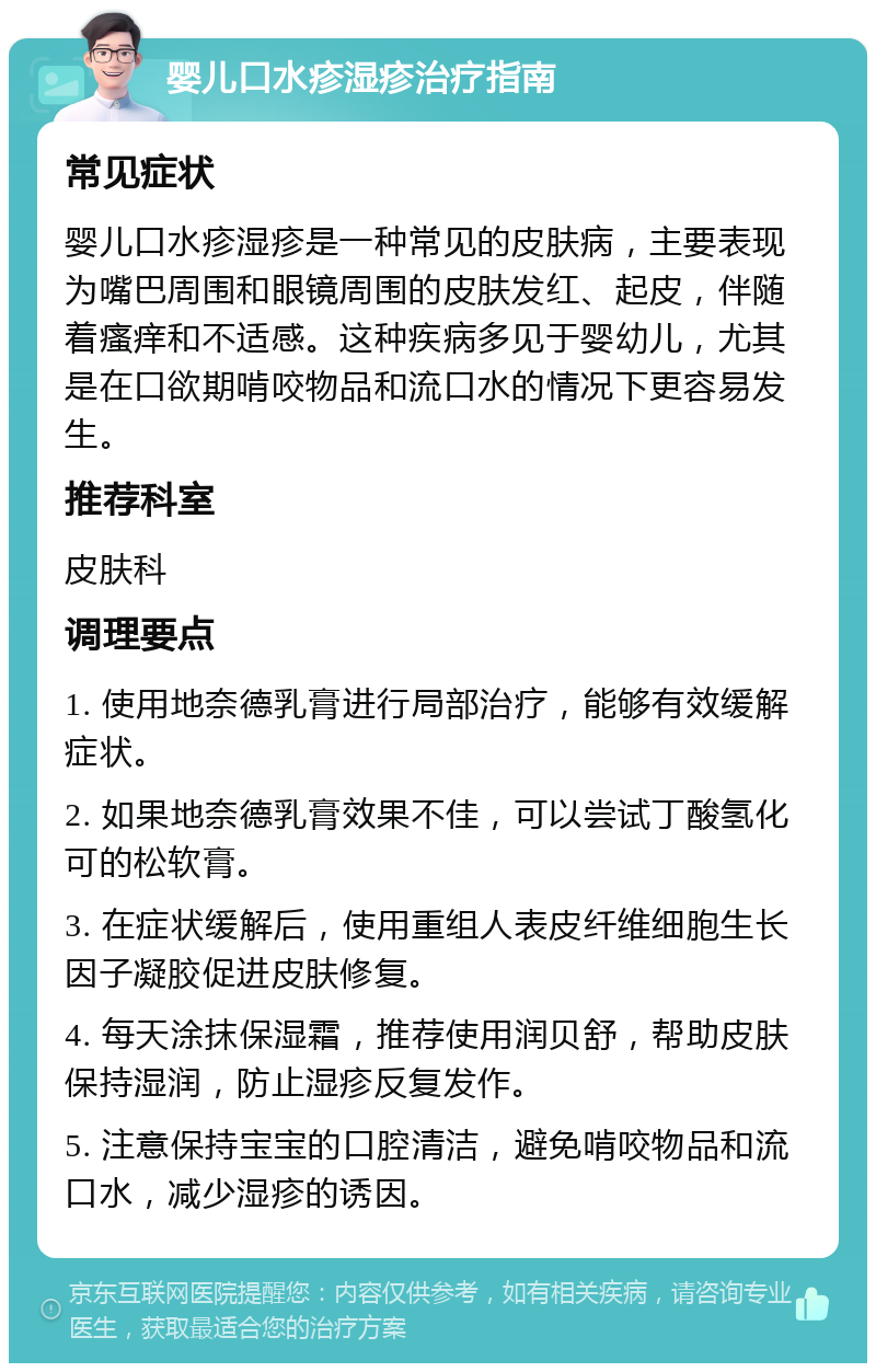 婴儿口水疹湿疹治疗指南 常见症状 婴儿口水疹湿疹是一种常见的皮肤病，主要表现为嘴巴周围和眼镜周围的皮肤发红、起皮，伴随着瘙痒和不适感。这种疾病多见于婴幼儿，尤其是在口欲期啃咬物品和流口水的情况下更容易发生。 推荐科室 皮肤科 调理要点 1. 使用地奈德乳膏进行局部治疗，能够有效缓解症状。 2. 如果地奈德乳膏效果不佳，可以尝试丁酸氢化可的松软膏。 3. 在症状缓解后，使用重组人表皮纤维细胞生长因子凝胶促进皮肤修复。 4. 每天涂抹保湿霜，推荐使用润贝舒，帮助皮肤保持湿润，防止湿疹反复发作。 5. 注意保持宝宝的口腔清洁，避免啃咬物品和流口水，减少湿疹的诱因。