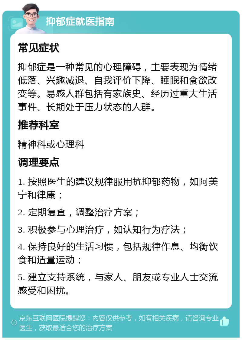 抑郁症就医指南 常见症状 抑郁症是一种常见的心理障碍，主要表现为情绪低落、兴趣减退、自我评价下降、睡眠和食欲改变等。易感人群包括有家族史、经历过重大生活事件、长期处于压力状态的人群。 推荐科室 精神科或心理科 调理要点 1. 按照医生的建议规律服用抗抑郁药物，如阿美宁和律康； 2. 定期复查，调整治疗方案； 3. 积极参与心理治疗，如认知行为疗法； 4. 保持良好的生活习惯，包括规律作息、均衡饮食和适量运动； 5. 建立支持系统，与家人、朋友或专业人士交流感受和困扰。