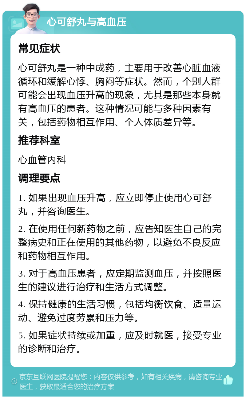 心可舒丸与高血压 常见症状 心可舒丸是一种中成药，主要用于改善心脏血液循环和缓解心悸、胸闷等症状。然而，个别人群可能会出现血压升高的现象，尤其是那些本身就有高血压的患者。这种情况可能与多种因素有关，包括药物相互作用、个人体质差异等。 推荐科室 心血管内科 调理要点 1. 如果出现血压升高，应立即停止使用心可舒丸，并咨询医生。 2. 在使用任何新药物之前，应告知医生自己的完整病史和正在使用的其他药物，以避免不良反应和药物相互作用。 3. 对于高血压患者，应定期监测血压，并按照医生的建议进行治疗和生活方式调整。 4. 保持健康的生活习惯，包括均衡饮食、适量运动、避免过度劳累和压力等。 5. 如果症状持续或加重，应及时就医，接受专业的诊断和治疗。