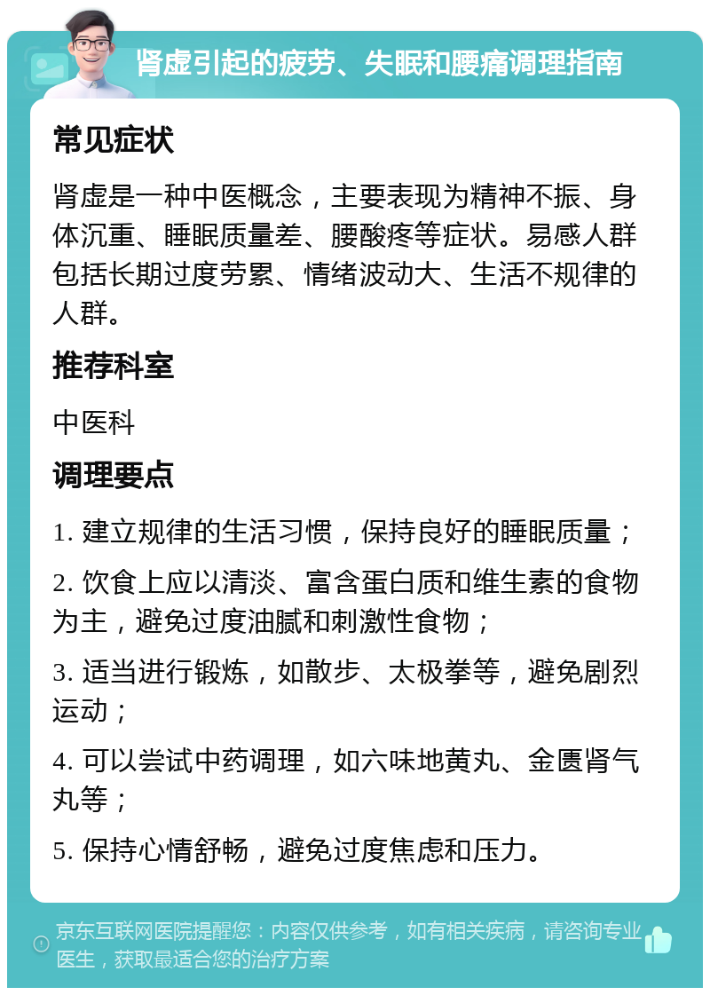 肾虚引起的疲劳、失眠和腰痛调理指南 常见症状 肾虚是一种中医概念，主要表现为精神不振、身体沉重、睡眠质量差、腰酸疼等症状。易感人群包括长期过度劳累、情绪波动大、生活不规律的人群。 推荐科室 中医科 调理要点 1. 建立规律的生活习惯，保持良好的睡眠质量； 2. 饮食上应以清淡、富含蛋白质和维生素的食物为主，避免过度油腻和刺激性食物； 3. 适当进行锻炼，如散步、太极拳等，避免剧烈运动； 4. 可以尝试中药调理，如六味地黄丸、金匮肾气丸等； 5. 保持心情舒畅，避免过度焦虑和压力。