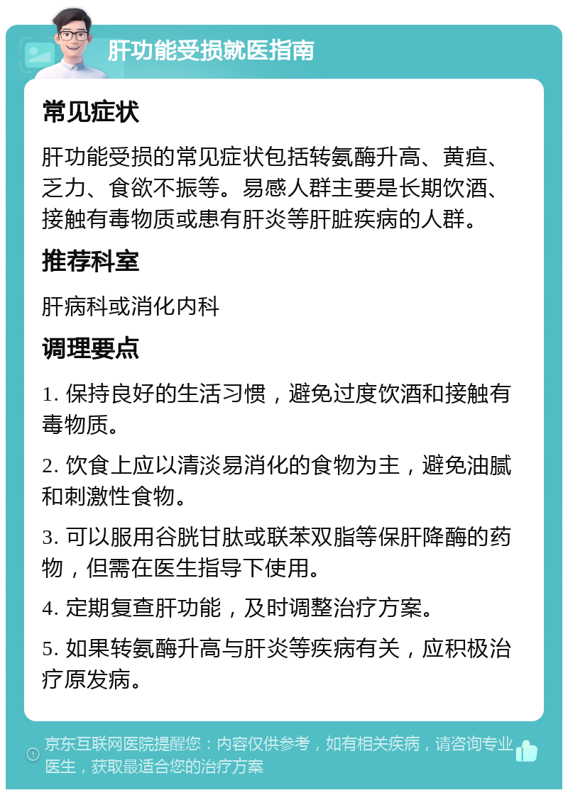 肝功能受损就医指南 常见症状 肝功能受损的常见症状包括转氨酶升高、黄疸、乏力、食欲不振等。易感人群主要是长期饮酒、接触有毒物质或患有肝炎等肝脏疾病的人群。 推荐科室 肝病科或消化内科 调理要点 1. 保持良好的生活习惯，避免过度饮酒和接触有毒物质。 2. 饮食上应以清淡易消化的食物为主，避免油腻和刺激性食物。 3. 可以服用谷胱甘肽或联苯双脂等保肝降酶的药物，但需在医生指导下使用。 4. 定期复查肝功能，及时调整治疗方案。 5. 如果转氨酶升高与肝炎等疾病有关，应积极治疗原发病。