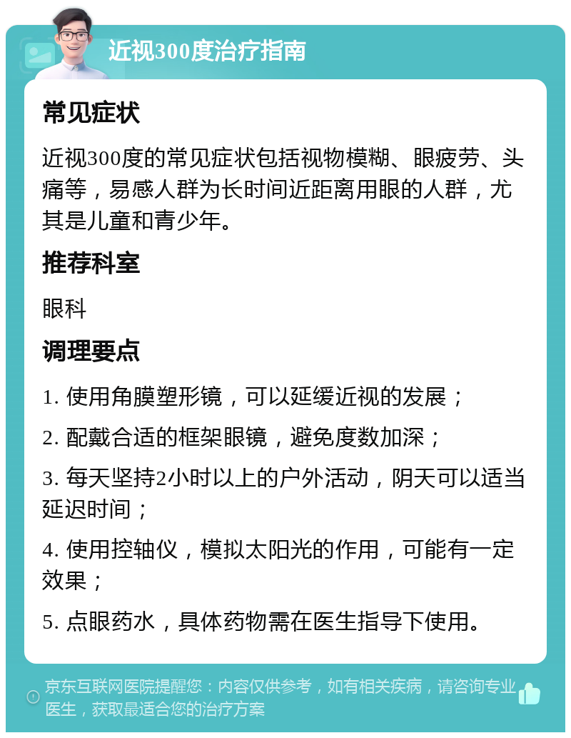 近视300度治疗指南 常见症状 近视300度的常见症状包括视物模糊、眼疲劳、头痛等，易感人群为长时间近距离用眼的人群，尤其是儿童和青少年。 推荐科室 眼科 调理要点 1. 使用角膜塑形镜，可以延缓近视的发展； 2. 配戴合适的框架眼镜，避免度数加深； 3. 每天坚持2小时以上的户外活动，阴天可以适当延迟时间； 4. 使用控轴仪，模拟太阳光的作用，可能有一定效果； 5. 点眼药水，具体药物需在医生指导下使用。