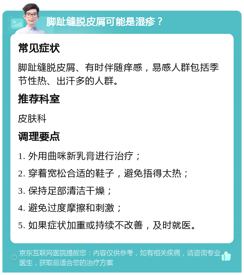 脚趾缝脱皮屑可能是湿疹？ 常见症状 脚趾缝脱皮屑、有时伴随痒感，易感人群包括季节性热、出汗多的人群。 推荐科室 皮肤科 调理要点 1. 外用曲咪新乳膏进行治疗； 2. 穿着宽松合适的鞋子，避免捂得太热； 3. 保持足部清洁干燥； 4. 避免过度摩擦和刺激； 5. 如果症状加重或持续不改善，及时就医。