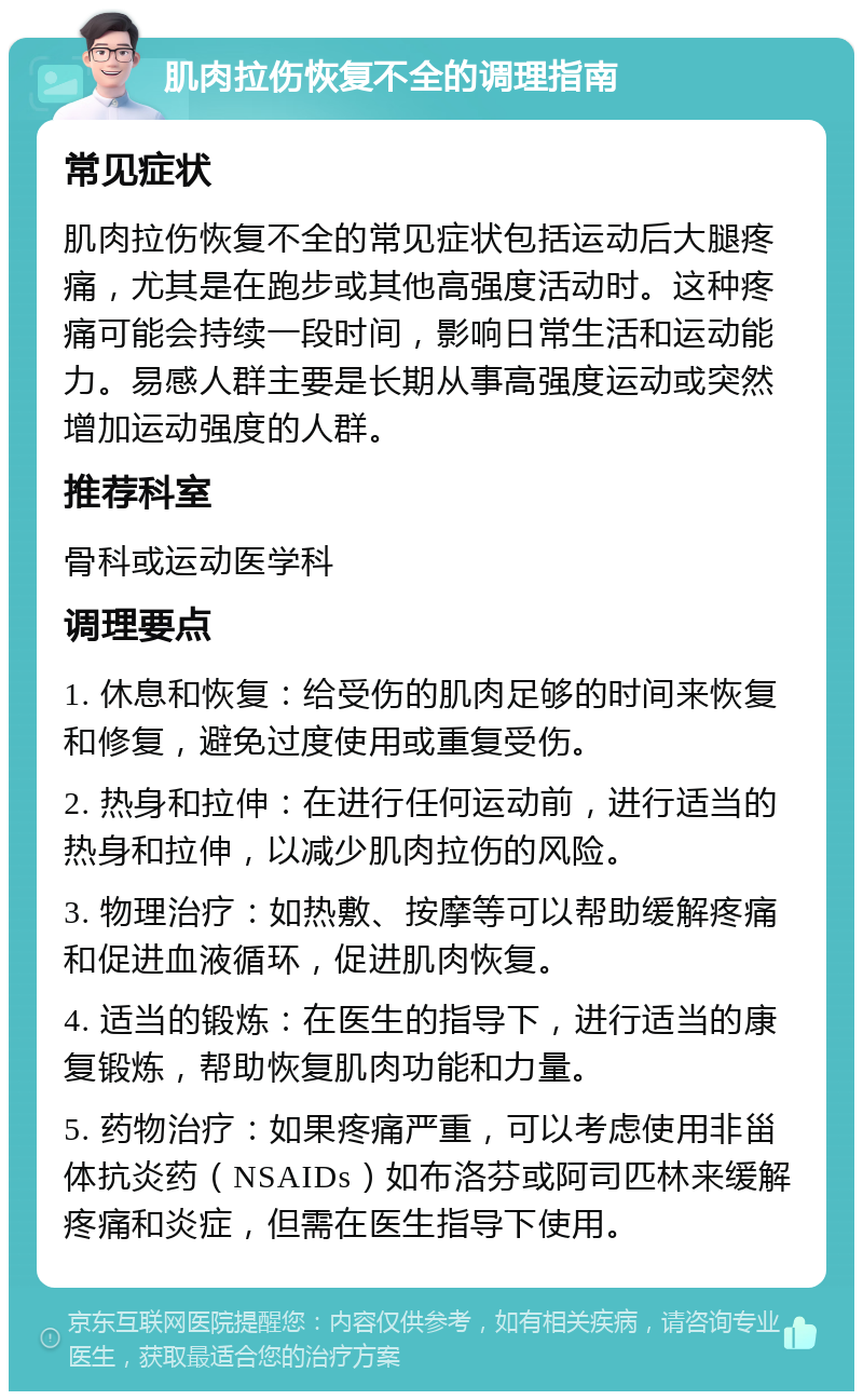 肌肉拉伤恢复不全的调理指南 常见症状 肌肉拉伤恢复不全的常见症状包括运动后大腿疼痛，尤其是在跑步或其他高强度活动时。这种疼痛可能会持续一段时间，影响日常生活和运动能力。易感人群主要是长期从事高强度运动或突然增加运动强度的人群。 推荐科室 骨科或运动医学科 调理要点 1. 休息和恢复：给受伤的肌肉足够的时间来恢复和修复，避免过度使用或重复受伤。 2. 热身和拉伸：在进行任何运动前，进行适当的热身和拉伸，以减少肌肉拉伤的风险。 3. 物理治疗：如热敷、按摩等可以帮助缓解疼痛和促进血液循环，促进肌肉恢复。 4. 适当的锻炼：在医生的指导下，进行适当的康复锻炼，帮助恢复肌肉功能和力量。 5. 药物治疗：如果疼痛严重，可以考虑使用非甾体抗炎药（NSAIDs）如布洛芬或阿司匹林来缓解疼痛和炎症，但需在医生指导下使用。