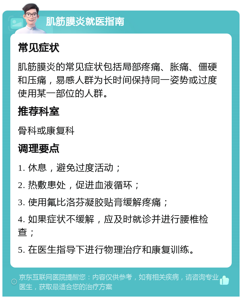 肌筋膜炎就医指南 常见症状 肌筋膜炎的常见症状包括局部疼痛、胀痛、僵硬和压痛，易感人群为长时间保持同一姿势或过度使用某一部位的人群。 推荐科室 骨科或康复科 调理要点 1. 休息，避免过度活动； 2. 热敷患处，促进血液循环； 3. 使用氟比洛芬凝胶贴膏缓解疼痛； 4. 如果症状不缓解，应及时就诊并进行腰椎检查； 5. 在医生指导下进行物理治疗和康复训练。