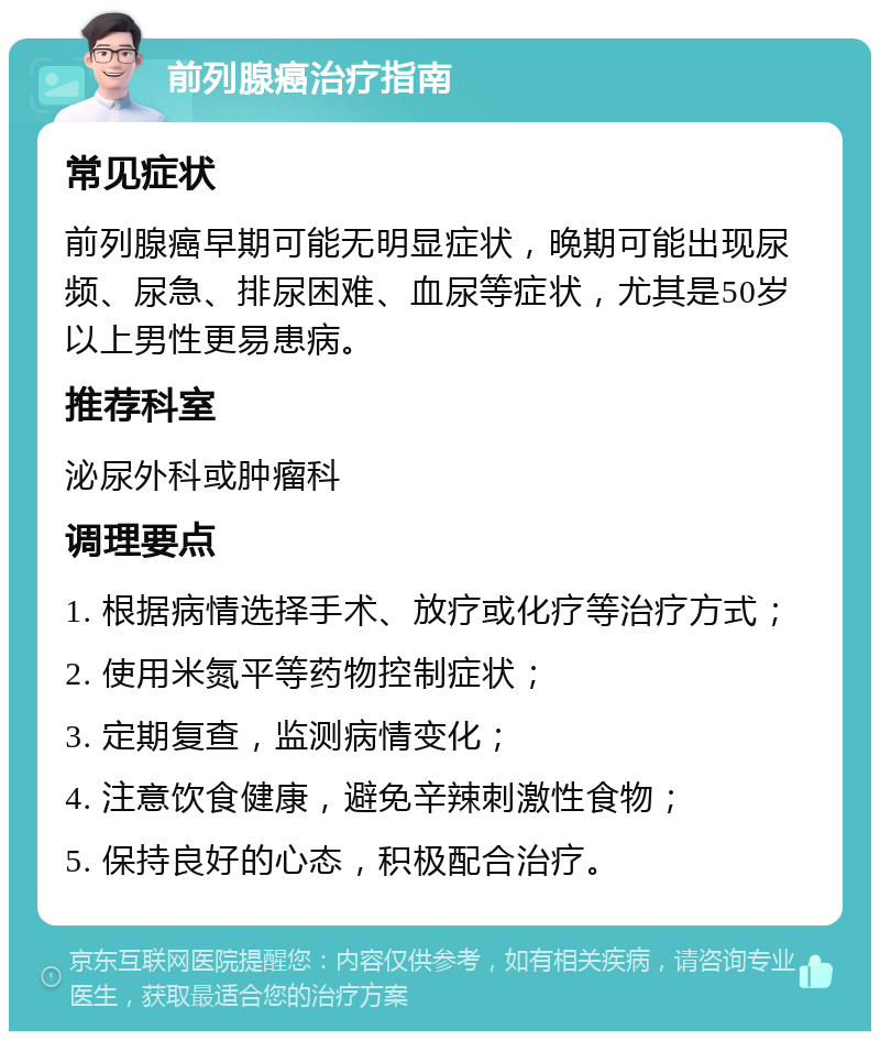 前列腺癌治疗指南 常见症状 前列腺癌早期可能无明显症状，晚期可能出现尿频、尿急、排尿困难、血尿等症状，尤其是50岁以上男性更易患病。 推荐科室 泌尿外科或肿瘤科 调理要点 1. 根据病情选择手术、放疗或化疗等治疗方式； 2. 使用米氮平等药物控制症状； 3. 定期复查，监测病情变化； 4. 注意饮食健康，避免辛辣刺激性食物； 5. 保持良好的心态，积极配合治疗。