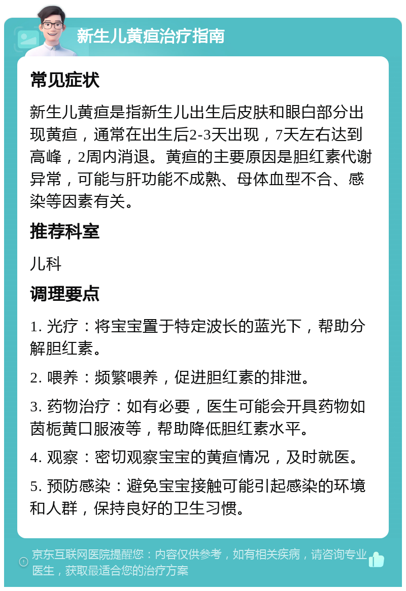 新生儿黄疸治疗指南 常见症状 新生儿黄疸是指新生儿出生后皮肤和眼白部分出现黄疸，通常在出生后2-3天出现，7天左右达到高峰，2周内消退。黄疸的主要原因是胆红素代谢异常，可能与肝功能不成熟、母体血型不合、感染等因素有关。 推荐科室 儿科 调理要点 1. 光疗：将宝宝置于特定波长的蓝光下，帮助分解胆红素。 2. 喂养：频繁喂养，促进胆红素的排泄。 3. 药物治疗：如有必要，医生可能会开具药物如茵栀黄口服液等，帮助降低胆红素水平。 4. 观察：密切观察宝宝的黄疸情况，及时就医。 5. 预防感染：避免宝宝接触可能引起感染的环境和人群，保持良好的卫生习惯。