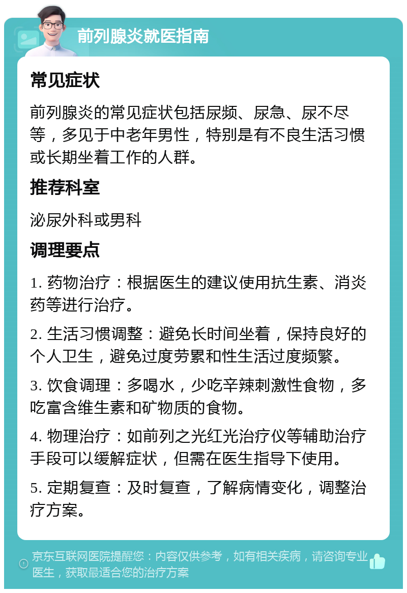 前列腺炎就医指南 常见症状 前列腺炎的常见症状包括尿频、尿急、尿不尽等，多见于中老年男性，特别是有不良生活习惯或长期坐着工作的人群。 推荐科室 泌尿外科或男科 调理要点 1. 药物治疗：根据医生的建议使用抗生素、消炎药等进行治疗。 2. 生活习惯调整：避免长时间坐着，保持良好的个人卫生，避免过度劳累和性生活过度频繁。 3. 饮食调理：多喝水，少吃辛辣刺激性食物，多吃富含维生素和矿物质的食物。 4. 物理治疗：如前列之光红光治疗仪等辅助治疗手段可以缓解症状，但需在医生指导下使用。 5. 定期复查：及时复查，了解病情变化，调整治疗方案。