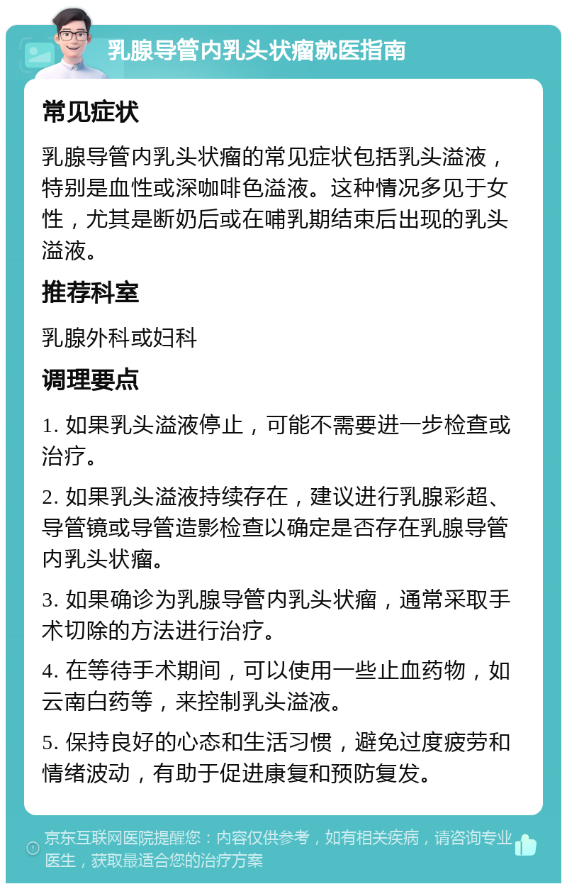 乳腺导管内乳头状瘤就医指南 常见症状 乳腺导管内乳头状瘤的常见症状包括乳头溢液，特别是血性或深咖啡色溢液。这种情况多见于女性，尤其是断奶后或在哺乳期结束后出现的乳头溢液。 推荐科室 乳腺外科或妇科 调理要点 1. 如果乳头溢液停止，可能不需要进一步检查或治疗。 2. 如果乳头溢液持续存在，建议进行乳腺彩超、导管镜或导管造影检查以确定是否存在乳腺导管内乳头状瘤。 3. 如果确诊为乳腺导管内乳头状瘤，通常采取手术切除的方法进行治疗。 4. 在等待手术期间，可以使用一些止血药物，如云南白药等，来控制乳头溢液。 5. 保持良好的心态和生活习惯，避免过度疲劳和情绪波动，有助于促进康复和预防复发。