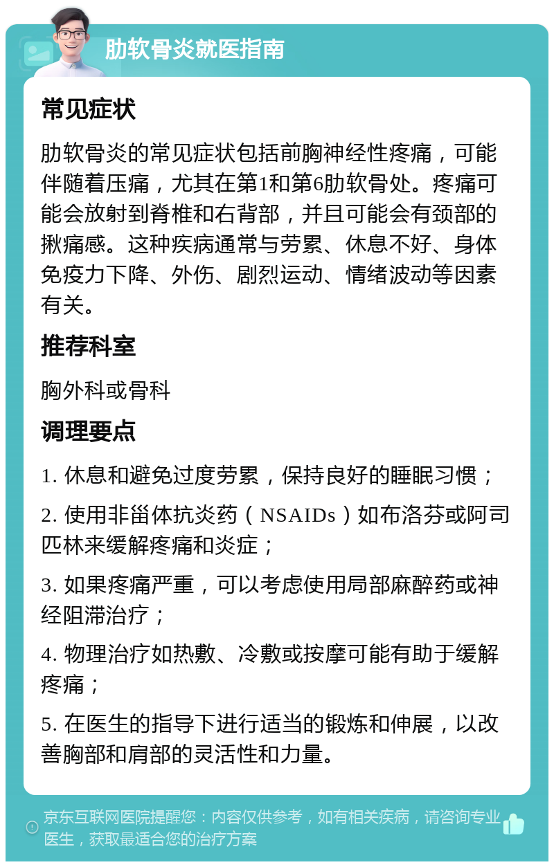 肋软骨炎就医指南 常见症状 肋软骨炎的常见症状包括前胸神经性疼痛，可能伴随着压痛，尤其在第1和第6肋软骨处。疼痛可能会放射到脊椎和右背部，并且可能会有颈部的揪痛感。这种疾病通常与劳累、休息不好、身体免疫力下降、外伤、剧烈运动、情绪波动等因素有关。 推荐科室 胸外科或骨科 调理要点 1. 休息和避免过度劳累，保持良好的睡眠习惯； 2. 使用非甾体抗炎药（NSAIDs）如布洛芬或阿司匹林来缓解疼痛和炎症； 3. 如果疼痛严重，可以考虑使用局部麻醉药或神经阻滞治疗； 4. 物理治疗如热敷、冷敷或按摩可能有助于缓解疼痛； 5. 在医生的指导下进行适当的锻炼和伸展，以改善胸部和肩部的灵活性和力量。