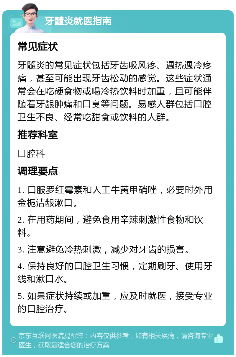 牙髓炎就医指南 常见症状 牙髓炎的常见症状包括牙齿吸风疼、遇热遇冷疼痛，甚至可能出现牙齿松动的感觉。这些症状通常会在吃硬食物或喝冷热饮料时加重，且可能伴随着牙龈肿痛和口臭等问题。易感人群包括口腔卫生不良、经常吃甜食或饮料的人群。 推荐科室 口腔科 调理要点 1. 口服罗红霉素和人工牛黄甲硝唑，必要时外用金栀洁龈漱口。 2. 在用药期间，避免食用辛辣刺激性食物和饮料。 3. 注意避免冷热刺激，减少对牙齿的损害。 4. 保持良好的口腔卫生习惯，定期刷牙、使用牙线和漱口水。 5. 如果症状持续或加重，应及时就医，接受专业的口腔治疗。