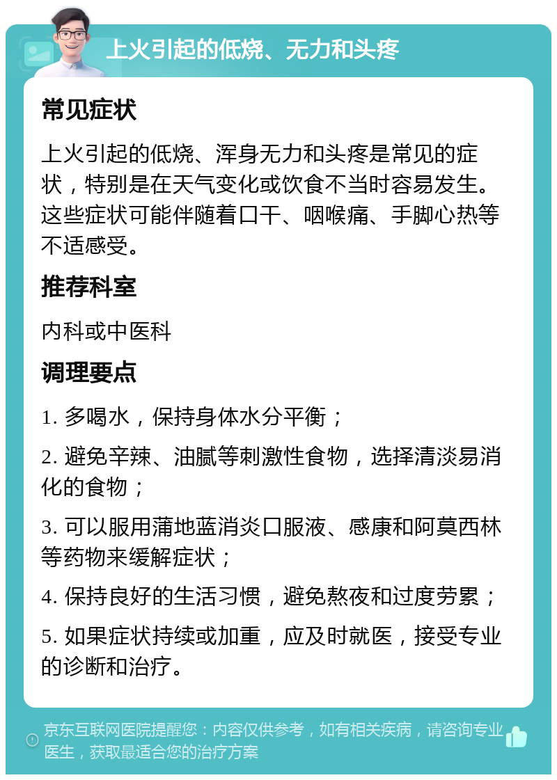 上火引起的低烧、无力和头疼 常见症状 上火引起的低烧、浑身无力和头疼是常见的症状，特别是在天气变化或饮食不当时容易发生。这些症状可能伴随着口干、咽喉痛、手脚心热等不适感受。 推荐科室 内科或中医科 调理要点 1. 多喝水，保持身体水分平衡； 2. 避免辛辣、油腻等刺激性食物，选择清淡易消化的食物； 3. 可以服用蒲地蓝消炎口服液、感康和阿莫西林等药物来缓解症状； 4. 保持良好的生活习惯，避免熬夜和过度劳累； 5. 如果症状持续或加重，应及时就医，接受专业的诊断和治疗。