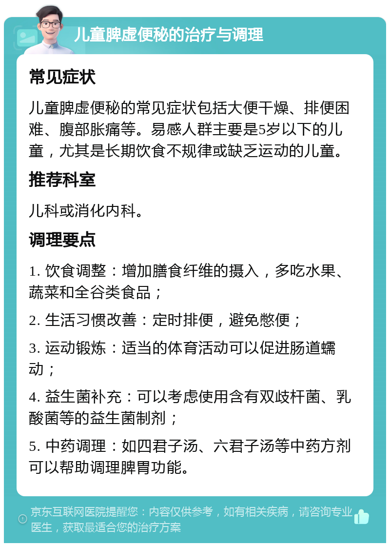 儿童脾虚便秘的治疗与调理 常见症状 儿童脾虚便秘的常见症状包括大便干燥、排便困难、腹部胀痛等。易感人群主要是5岁以下的儿童，尤其是长期饮食不规律或缺乏运动的儿童。 推荐科室 儿科或消化内科。 调理要点 1. 饮食调整：增加膳食纤维的摄入，多吃水果、蔬菜和全谷类食品； 2. 生活习惯改善：定时排便，避免憋便； 3. 运动锻炼：适当的体育活动可以促进肠道蠕动； 4. 益生菌补充：可以考虑使用含有双歧杆菌、乳酸菌等的益生菌制剂； 5. 中药调理：如四君子汤、六君子汤等中药方剂可以帮助调理脾胃功能。