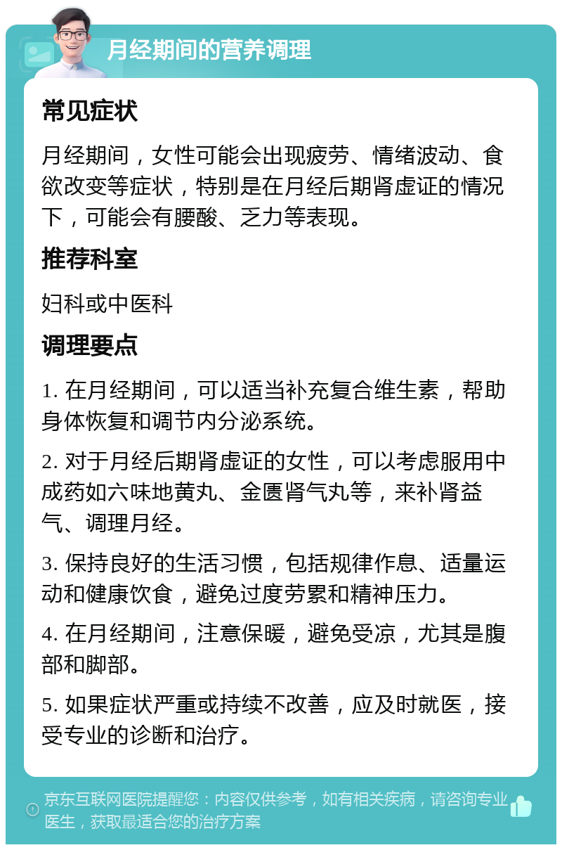 月经期间的营养调理 常见症状 月经期间，女性可能会出现疲劳、情绪波动、食欲改变等症状，特别是在月经后期肾虚证的情况下，可能会有腰酸、乏力等表现。 推荐科室 妇科或中医科 调理要点 1. 在月经期间，可以适当补充复合维生素，帮助身体恢复和调节内分泌系统。 2. 对于月经后期肾虚证的女性，可以考虑服用中成药如六味地黄丸、金匮肾气丸等，来补肾益气、调理月经。 3. 保持良好的生活习惯，包括规律作息、适量运动和健康饮食，避免过度劳累和精神压力。 4. 在月经期间，注意保暖，避免受凉，尤其是腹部和脚部。 5. 如果症状严重或持续不改善，应及时就医，接受专业的诊断和治疗。