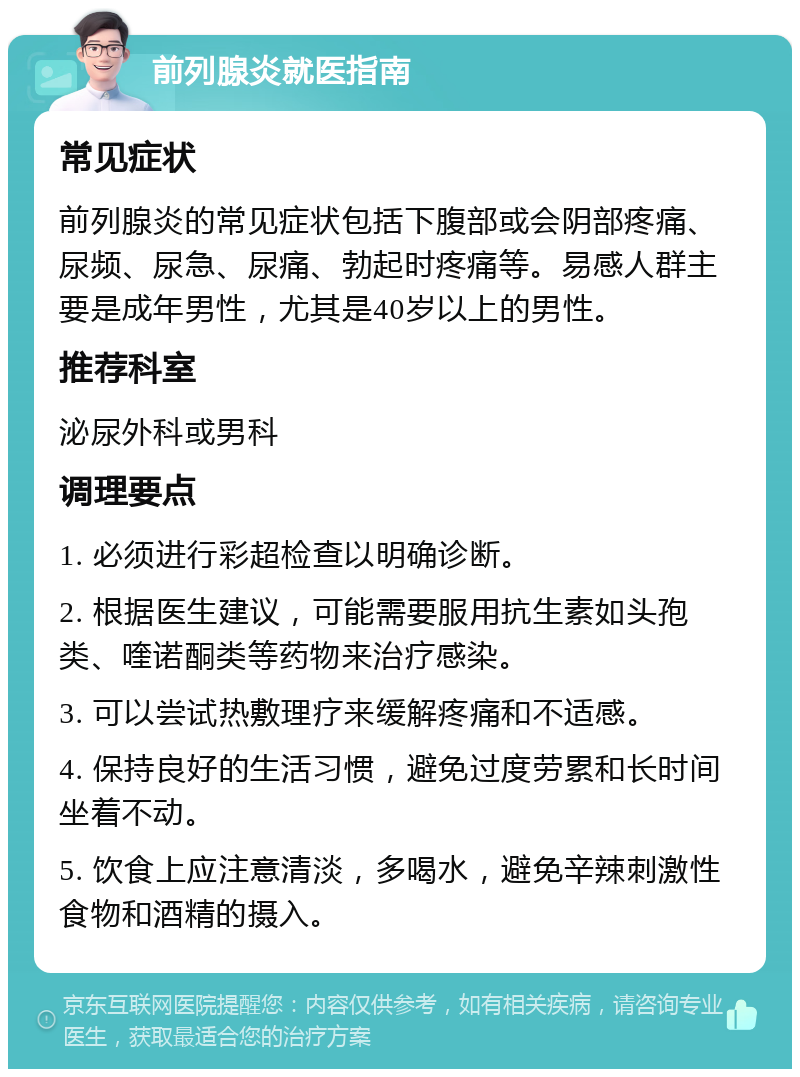 前列腺炎就医指南 常见症状 前列腺炎的常见症状包括下腹部或会阴部疼痛、尿频、尿急、尿痛、勃起时疼痛等。易感人群主要是成年男性，尤其是40岁以上的男性。 推荐科室 泌尿外科或男科 调理要点 1. 必须进行彩超检查以明确诊断。 2. 根据医生建议，可能需要服用抗生素如头孢类、喹诺酮类等药物来治疗感染。 3. 可以尝试热敷理疗来缓解疼痛和不适感。 4. 保持良好的生活习惯，避免过度劳累和长时间坐着不动。 5. 饮食上应注意清淡，多喝水，避免辛辣刺激性食物和酒精的摄入。