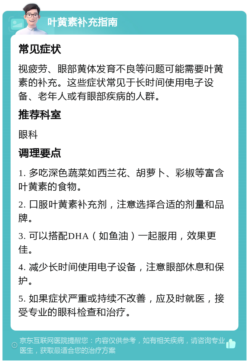 叶黄素补充指南 常见症状 视疲劳、眼部黄体发育不良等问题可能需要叶黄素的补充。这些症状常见于长时间使用电子设备、老年人或有眼部疾病的人群。 推荐科室 眼科 调理要点 1. 多吃深色蔬菜如西兰花、胡萝卜、彩椒等富含叶黄素的食物。 2. 口服叶黄素补充剂，注意选择合适的剂量和品牌。 3. 可以搭配DHA（如鱼油）一起服用，效果更佳。 4. 减少长时间使用电子设备，注意眼部休息和保护。 5. 如果症状严重或持续不改善，应及时就医，接受专业的眼科检查和治疗。