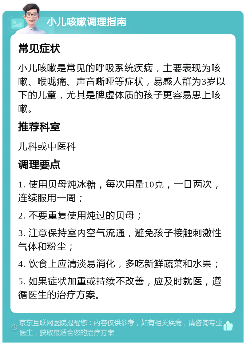 小儿咳嗽调理指南 常见症状 小儿咳嗽是常见的呼吸系统疾病，主要表现为咳嗽、喉咙痛、声音嘶哑等症状，易感人群为3岁以下的儿童，尤其是脾虚体质的孩子更容易患上咳嗽。 推荐科室 儿科或中医科 调理要点 1. 使用贝母炖冰糖，每次用量10克，一日两次，连续服用一周； 2. 不要重复使用炖过的贝母； 3. 注意保持室内空气流通，避免孩子接触刺激性气体和粉尘； 4. 饮食上应清淡易消化，多吃新鲜蔬菜和水果； 5. 如果症状加重或持续不改善，应及时就医，遵循医生的治疗方案。