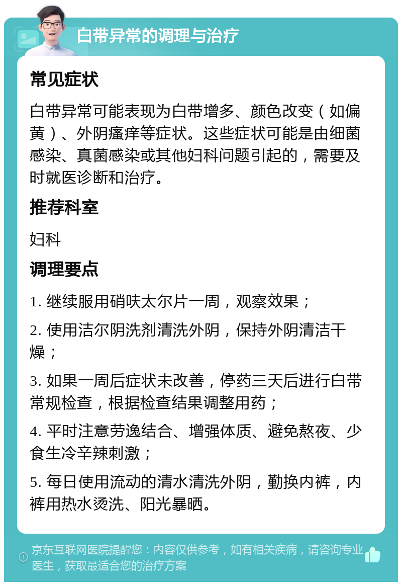 白带异常的调理与治疗 常见症状 白带异常可能表现为白带增多、颜色改变（如偏黄）、外阴瘙痒等症状。这些症状可能是由细菌感染、真菌感染或其他妇科问题引起的，需要及时就医诊断和治疗。 推荐科室 妇科 调理要点 1. 继续服用硝呋太尔片一周，观察效果； 2. 使用洁尔阴洗剂清洗外阴，保持外阴清洁干燥； 3. 如果一周后症状未改善，停药三天后进行白带常规检查，根据检查结果调整用药； 4. 平时注意劳逸结合、增强体质、避免熬夜、少食生冷辛辣刺激； 5. 每日使用流动的清水清洗外阴，勤换内裤，内裤用热水烫洗、阳光暴晒。