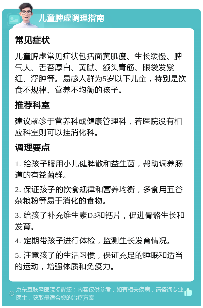 儿童脾虚调理指南 常见症状 儿童脾虚常见症状包括面黄肌瘦、生长缓慢、脾气大、舌苔厚白、黄腻、额头青筋、眼袋发紫红、浮肿等。易感人群为5岁以下儿童，特别是饮食不规律、营养不均衡的孩子。 推荐科室 建议就诊于营养科或健康管理科，若医院没有相应科室则可以挂消化科。 调理要点 1. 给孩子服用小儿健脾散和益生菌，帮助调养肠道的有益菌群。 2. 保证孩子的饮食规律和营养均衡，多食用五谷杂粮粉等易于消化的食物。 3. 给孩子补充维生素D3和钙片，促进骨骼生长和发育。 4. 定期带孩子进行体检，监测生长发育情况。 5. 注意孩子的生活习惯，保证充足的睡眠和适当的运动，增强体质和免疫力。