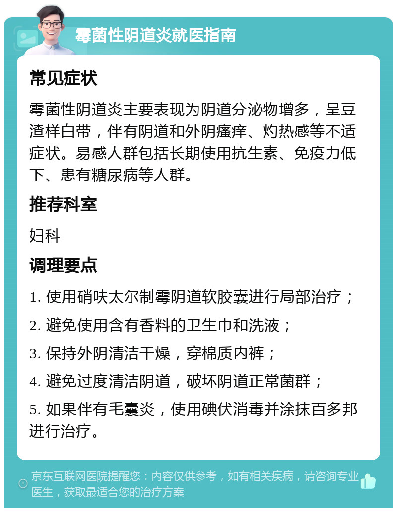 霉菌性阴道炎就医指南 常见症状 霉菌性阴道炎主要表现为阴道分泌物增多，呈豆渣样白带，伴有阴道和外阴瘙痒、灼热感等不适症状。易感人群包括长期使用抗生素、免疫力低下、患有糖尿病等人群。 推荐科室 妇科 调理要点 1. 使用硝呋太尔制霉阴道软胶囊进行局部治疗； 2. 避免使用含有香料的卫生巾和洗液； 3. 保持外阴清洁干燥，穿棉质内裤； 4. 避免过度清洁阴道，破坏阴道正常菌群； 5. 如果伴有毛囊炎，使用碘伏消毒并涂抹百多邦进行治疗。