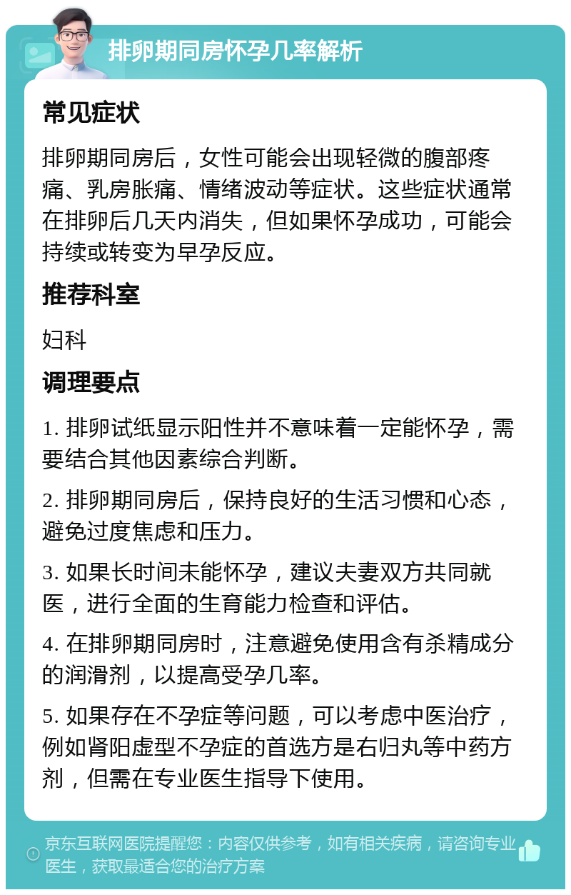 排卵期同房怀孕几率解析 常见症状 排卵期同房后，女性可能会出现轻微的腹部疼痛、乳房胀痛、情绪波动等症状。这些症状通常在排卵后几天内消失，但如果怀孕成功，可能会持续或转变为早孕反应。 推荐科室 妇科 调理要点 1. 排卵试纸显示阳性并不意味着一定能怀孕，需要结合其他因素综合判断。 2. 排卵期同房后，保持良好的生活习惯和心态，避免过度焦虑和压力。 3. 如果长时间未能怀孕，建议夫妻双方共同就医，进行全面的生育能力检查和评估。 4. 在排卵期同房时，注意避免使用含有杀精成分的润滑剂，以提高受孕几率。 5. 如果存在不孕症等问题，可以考虑中医治疗，例如肾阳虚型不孕症的首选方是右归丸等中药方剂，但需在专业医生指导下使用。